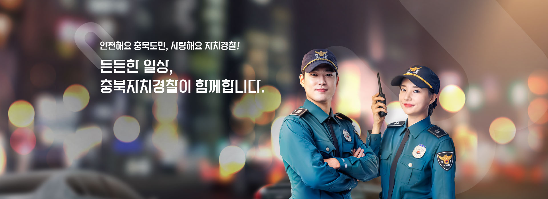 안전해요 충북도민, 사랑해요 자치경찰! 든든한 일상, 충북자치경찰이 함께합니다.