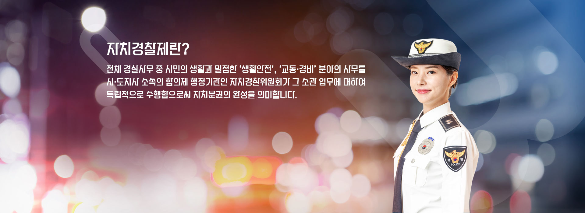 자치경찰제한? 전체 경찰사무 중 시민의 생활과 밀접한 '생활안전', '겨통.경비'분야의 사무를 시.도지사 소속의 합의제 행정기관인 자치경찰위원회가 그 소관 업무에 대하여 독립적으로 수행함으로써 자치분권의 완성을 의미합니다.