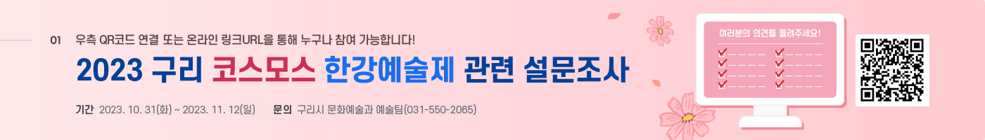 01 우측 QR코드 연결 또는 온라인 링크 URL을 통해 누구나 참여 가능합니다! 2023 구리 코스모스 한강예술제 관련 설문조사 기간 2023.10.31(화) ~ 2023.11.12(일) 문의 구리시 문화예술과 예술팀 (031-550-20651) 여러분의 의견을 들려주세요! https://moaform.com/q/h7XU5L
